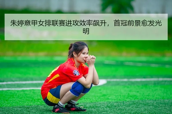 朱婷意甲女排联赛进攻效率飙升，首冠前景愈发光明