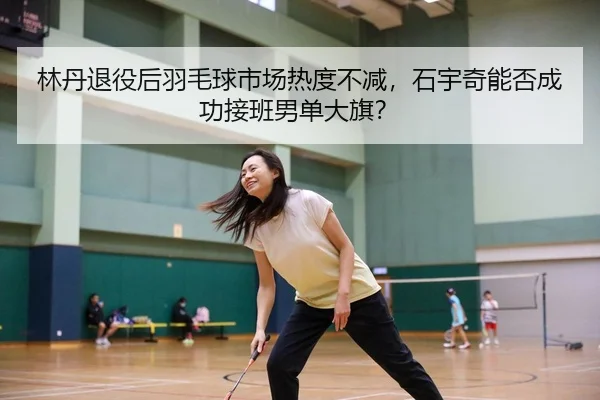 林丹退役后羽毛球市场热度不减，石宇奇能否成功接班男单大旗？