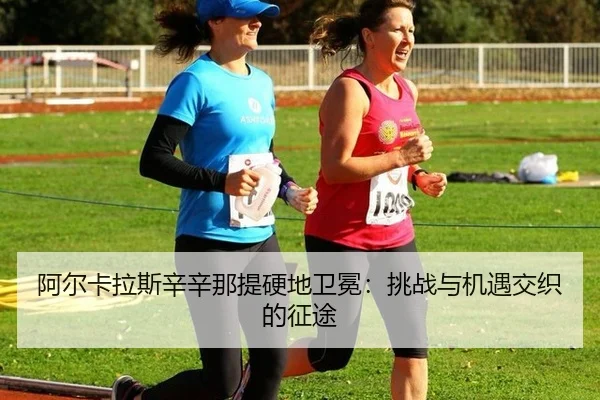 阿尔卡拉斯辛辛那提硬地卫冕：挑战与机遇交织的征途